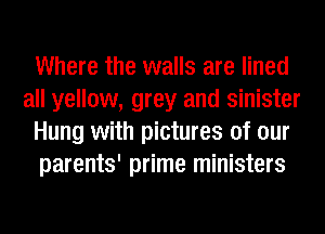 Where the walls are lined
all yellow, grey and sinister
Hung with pictures of our
parents' prime ministers