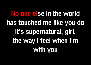 No one else in the world
has touched me like you do
It's supernatural, girl,
the way I feel when I'm
with you