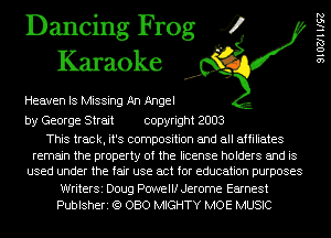 Dancing Frog 4
Karaoke

Heaven IS Missing An Angel

by George Strait copyright 2003

This track, it's composition and all affiliates
remain the property of the license holders and is
used under the fair use act for education purposes
WriterSi Doug Powellf Jerome Earnest
Publsheri (Q 080 MIGHTY MOE MUSIC

SIOZJHISZ