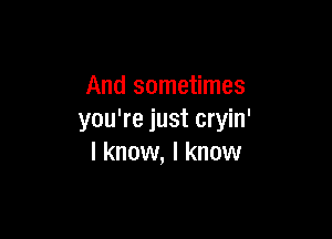 And sometimes

you're just cryin'
I know, I know