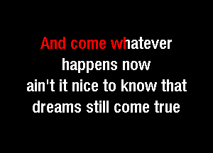 And come whatever
happens now

ain't it nice to know that
dreams still come true