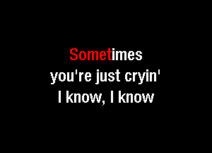Sometimes

you're just cryin'
I know, I know