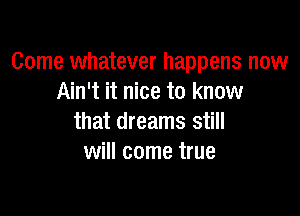 Come whatever happens now
Ain't it nice to know

that dreams still
will come true