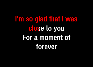 I'm so glad that l was
close to you

For a moment of
forever
