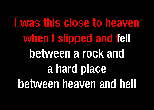 I was this close to heaven
when I slipped and fell
between a rock and
a hard place
between heaven and hell