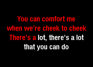 You can comfort me
when we're cheek to cheek

There's a lot, there's a lot
that you can do