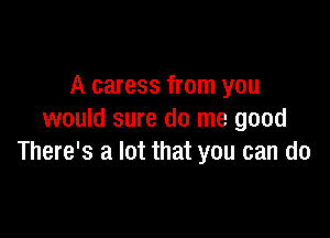 A caress from you

would sure do me good
There's a lot that you can do