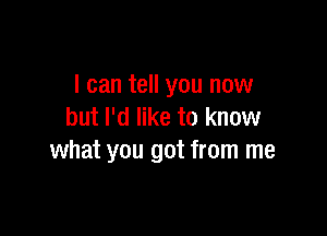 I can tell you now
but I'd like to know

what you got from me