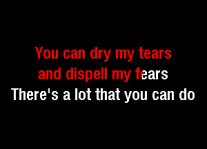 You can dry my tears

and dispell my fears
There's a lot that you can do