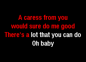 A caress from you
would sure do me good

There's a lot that you can do
Oh baby