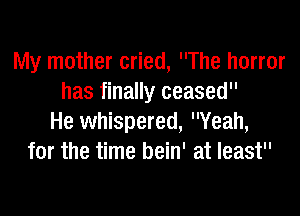 My mother cried, The horror
has finally ceased

He whispered, Yeah,
for the time bein' at least