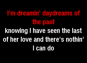 I'm dreamin' daydreams 0f
the past
knowing I have seen the last
of her love and there's nothin'
I can do