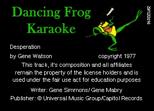 Dancing Frog 4
Karaoke

Desperation

by Gene Watson copyright 1977

This track, it's composition and all affiliates

remain the property of the license holders and is
used under the fair use act for education purposes

Writeri Gene Simmons! Gene Mabry
Publisheri (9 Universal Music Grouprapitol Records

91mm
