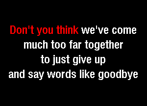 Don't you think we've come
much too far together

to just give up
and say words like goodbye