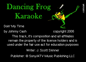 Dancing Frog 4
Karaoke

Doin' My Time
by Johnny Cash copyright 2005

This track, it's composition and all affiliates

remain the property of the license holders and is
used under the fair use act for education purposes

Writeri J. Scott Skinner
Publisheri (Q SonyfATV Music Publishing LLC

llWllDP.