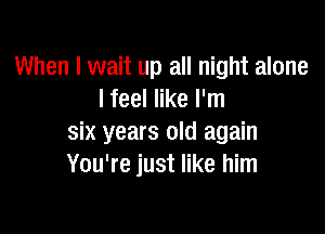 When I wait up all night alone
I feel like I'm

six years old again
You're just like him