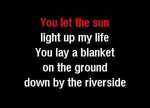 You let the sun
light up my life
You lay a blanket

on the ground
down by the riverside