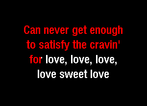 Can never get enough
to satisfy the cravin'

for love, love, love,
love sweet love