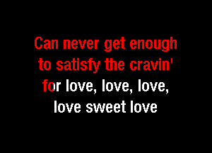 Can never get enough
to satisfy the cravin'

for love, love, love,
love sweet love