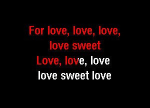 For love, love, love,
love sweet

Love, love, love
love sweet love