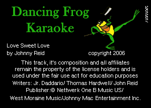 Dancing Frog 4
Karaoke

Love SWeet Love
by Johnny Reid copyright 2008

This track, it's composition and all affiliates
remain the property of the license holders and is
used under the fair use act for education purposes
WriterSi Jr. Daddariof Thomas Hardwellf John Reid
Publisherit?) Nettwerk One B Music US!

West Moraine Musicfdohnny Mac Entertainment Inc.

llWllDZ