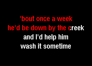 'bout once a week
he'd be down by the creek

and I'd help him
wash it sometime