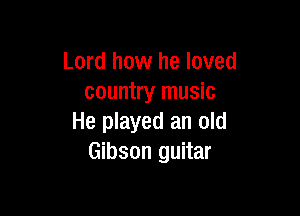 Lord how he loved
country music

He played an old
Gibson guitar