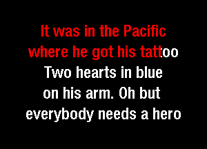 It was in the Pacific
where he got his tattoo
Two hearts in blue
on his arm. on but
everybody needs a hero