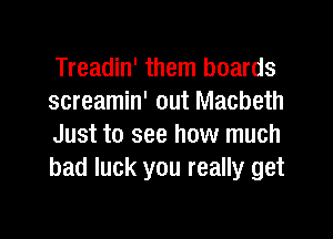 Treadin' them boards
screamin' out Macbeth

Just to see how much
bad luck you really get