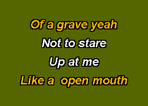 Of a grave yeah

Not to stare
Up at me
Like a open mouth