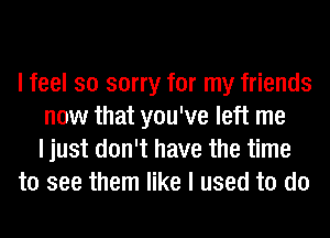 I feel so sorry for my friends
now that you've left me
I just don't have the time
to see them like I used to do