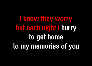 I know they worry
but each night I hurry

to get home
to my memories of you