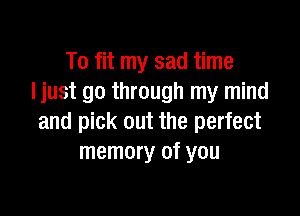 To fit my sad time
Ijust go through my mind

and pick out the perfect
memory of you