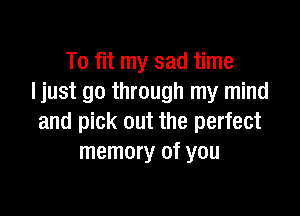 To fit my sad time
Ijust go through my mind

and pick out the perfect
memory of you