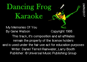 Dancing Frog 4
Karaoke

My Memories Of You
By Gene Watson Copyright 1985
This track, it's composition and all affiliates
remain the property of the license holders
and is used under the fair use act for education purposes

Writeri Daniel Terrell Raijater, Larry Booth
Publisheri (9 Universal Music Publishing Group

AlOZJSOIVZ