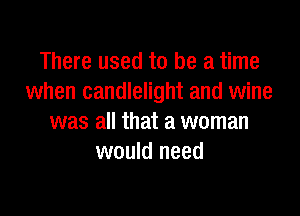 There used to be a time
when candlelight and wine

was all that a woman
would need