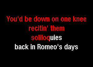 You'd be down on one knee
recitin' them

soliloquies
back in Romeo's days