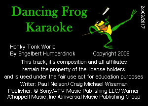 Dancing Frog 4
Karaoke

Hon ky Tonk World
By Engelbert Humperdinck Copyright 2008
This track, it's composition and all affiliates
remain the property of the license holders
and is used under the fair use act for education purposes

Writeri Paul Nelsonf Craig Michael Wiseman

Publisheri (Q SonyfATV Music Publishing LLCI Warner
fChappell Music, IncJUniversal Music Publishing Group

AlOZJSOIVZ
