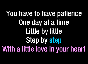 You have to have patience
One day at a time
Little by little
Step by step
With a little love in your heart