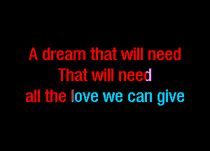 A dream that will need

That will need
all the love we can give