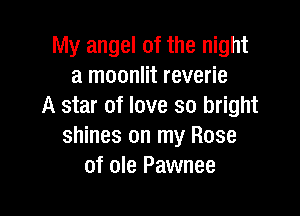 My angel of the night
a moonlit reverie
A star of love so bright

shines on my Rose
of ole Pawnee