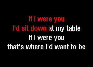 If I were you
I'd sit down at my table

If I were you
that's where I'd want to be