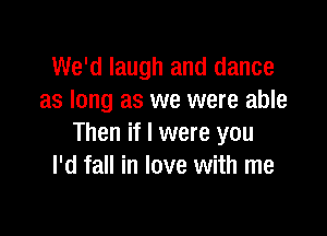 We'd laugh and dance
as long as we were able

Then if I were you
I'd fall in love with me