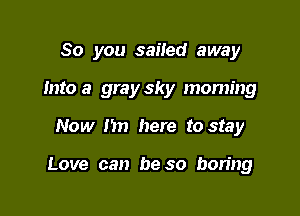 So you sailed away

Into a gray sky morning
Now I'm here to stay

Love can be so boring