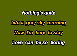 Nothing's quite
Into a gray sky moming

Now I'm here to stay

Love can be so boring