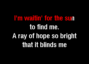 I'm waitin' for the sun
to find me.

A ray of hope so bright
that it blinds me