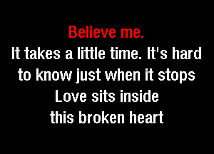 Believe me.

It takes a little time. It's hard
to know just when it stops
Love sits inside
this broken heart