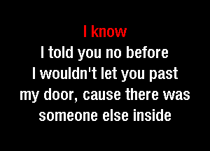 I know
I told you no before
I wouldn't let you past

my door, cause there was
someone else inside