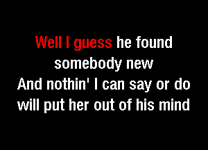 Well I guess he found
somebody new

And nothin' I can say or do
will put her out of his mind