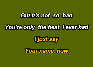 But it's not so bad

You're oniy the best Ieverhad

Ijust 33 y

Your name now